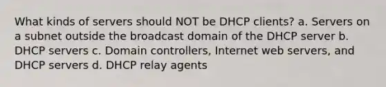 What kinds of servers should NOT be DHCP clients? a. Servers on a subnet outside the broadcast domain of the DHCP server b. DHCP servers c. Domain controllers, Internet web servers, and DHCP servers d. DHCP relay agents