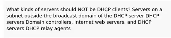 What kinds of servers should NOT be DHCP clients? Servers on a subnet outside the broadcast domain of the DHCP server DHCP servers Domain controllers, Internet web servers, and DHCP servers DHCP relay agents