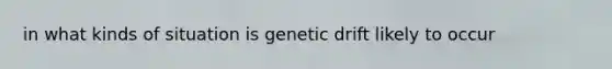 in what kinds of situation is genetic drift likely to occur