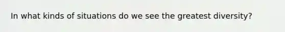 In what kinds of situations do we see the greatest diversity?