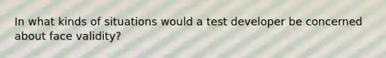 In what kinds of situations would a test developer be concerned about face validity?