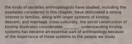 the kinds of societies anthropologists have studied, including the examples considered in this chapter, have stimulated a strong interest in families, along with larger systems of kinship, descent, and marriage. cross-culturally, the social construction of kinship illustrates considerable ________. understanding kinship systems has become an essential part of anthropology because of the importance of those systems to the people we study.