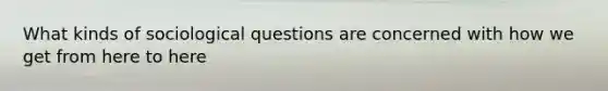 What kinds of sociological questions are concerned with how we get from here to here