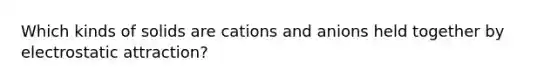 Which kinds of solids are cations and anions held together by electrostatic attraction?