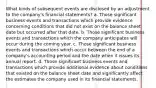 What kinds of subsequent events are disclosed by an adjustment to the company's financial statements? a. Those significant business events and transactions which provide evidence concerning conditions that did not exist on the balance sheet date but occurred after that date. b. Those significant business events and transactions which the company anticipates will occur during the coming year. c. Those significant business events and transactions which occur between the end of a company's accounting period and the date when it issues its annual report. d. Those significant business events and transactions which provide additional evidence about conditions that existed on the balance sheet date and significantly affect the estimates the company used in its financial statements.