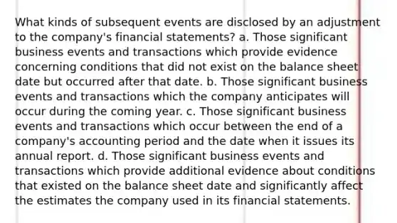 What kinds of subsequent events are disclosed by an adjustment to the company's financial statements? a. Those significant business events and transactions which provide evidence concerning conditions that did not exist on the balance sheet date but occurred after that date. b. Those significant business events and transactions which the company anticipates will occur during the coming year. c. Those significant business events and transactions which occur between the end of a company's accounting period and the date when it issues its annual report. d. Those significant business events and transactions which provide additional evidence about conditions that existed on the balance sheet date and significantly affect the estimates the company used in its financial statements.