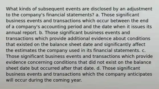 What kinds of subsequent events are disclosed by an adjustment to the company's financial statements? a. Those significant business events and transactions which occur between the end of a company's accounting period and the date when it issues its annual report. b. Those significant business events and transactions which provide additional evidence about conditions that existed on the balance sheet date and significantly affect the estimates the company used in its financial statements. c. Those significant business events and transactions which provide evidence concerning conditions that did not exist on the balance sheet date but occurred after that date. d. Those significant business events and transactions which the company anticipates will occur during the coming year.