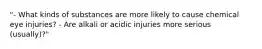 "- What kinds of substances are more likely to cause chemical eye injuries? - Are alkali or acidic injuries more serious (usually)?"