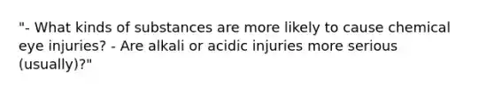 "- What kinds of substances are more likely to cause chemical eye injuries? - Are alkali or acidic injuries more serious (usually)?"