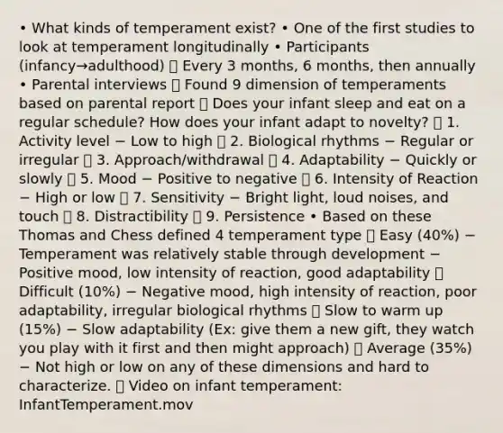 • What kinds of temperament exist? • One of the first studies to look at temperament longitudinally • Participants (infancy→adulthood)  Every 3 months, 6 months, then annually • Parental interviews  Found 9 dimension of temperaments based on parental report  Does your infant sleep and eat on a regular schedule? How does your infant adapt to novelty?  1. Activity level − Low to high  2. Biological rhythms − Regular or irregular  3. Approach/withdrawal  4. Adaptability − Quickly or slowly  5. Mood − Positive to negative  6. Intensity of Reaction − High or low  7. Sensitivity − Bright light, loud noises, and touch  8. Distractibility  9. Persistence • Based on these Thomas and Chess defined 4 temperament type  Easy (40%) − Temperament was relatively stable through development − Positive mood, low intensity of reaction, good adaptability  Difficult (10%) − Negative mood, high intensity of reaction, poor adaptability, irregular biological rhythms  Slow to warm up (15%) − Slow adaptability (Ex: give them a new gift, they watch you play with it first and then might approach)  Average (35%) − Not high or low on any of these dimensions and hard to characterize.  Video on infant temperament: InfantTemperament.mov