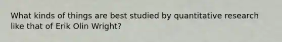 What kinds of things are best studied by quantitative research like that of Erik Olin Wright?