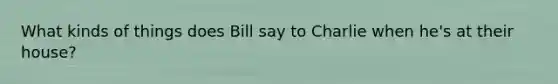 What kinds of things does Bill say to Charlie when he's at their house?