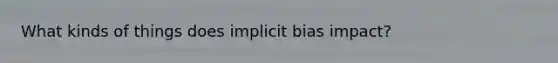 What kinds of things does implicit bias impact?