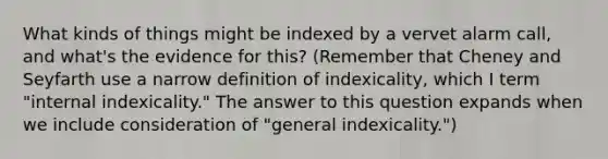 What kinds of things might be indexed by a vervet alarm call, and what's the evidence for this? (Remember that Cheney and Seyfarth use a narrow definition of indexicality, which I term "internal indexicality." The answer to this question expands when we include consideration of "general indexicality.")