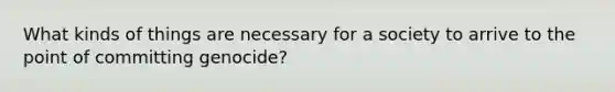 What kinds of things are necessary for a society to arrive to the point of committing genocide?