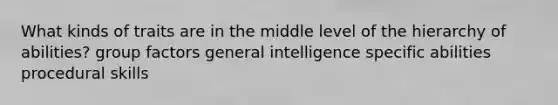 What kinds of traits are in the middle level of the hierarchy of abilities? group factors general intelligence specific abilities procedural skills