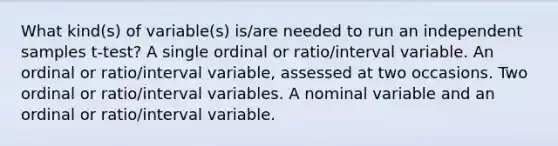 What kind(s) of variable(s) is/are needed to run an independent samples t-test? A single ordinal or ratio/interval variable. An ordinal or ratio/interval variable, assessed at two occasions. Two ordinal or ratio/interval variables. A nominal variable and an ordinal or ratio/interval variable.