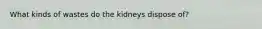 What kinds of wastes do the kidneys dispose of?