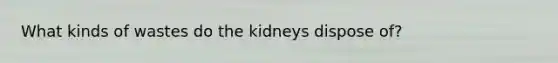 What kinds of wastes do the kidneys dispose of?