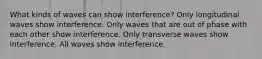 What kinds of waves can show interference? Only longitudinal waves show interference. Only waves that are out of phase with each other show interference. Only transverse waves show interference. All waves show interference.