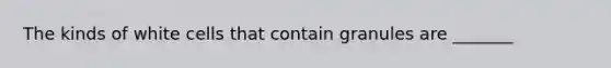 The kinds of white cells that contain granules are _______