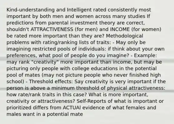 Kind-understanding and Intelligent rated consistently most important by both men and women across many studies If predictions from parental investment theory are correct, shouldn't ATTRACTIVENESS (for men) and INCOME (for women) be rated more important than they are? Methodological problems with rating/ranking lists of traits: - May only be imagining restricted pools of individuals: if think about your own preferences, what pool of people do you imagine? - Example: may rank "creativity" more important than income, but may be picturing only people with college educations in the potential pool of mates (may not picture people who never finished high school) - Threshold effects: Say creativity is very important if the person is above a minimum threshold of physical attractiveness: how rate/rank traits in this case? What is more important, creativity or attractiveness? Self-Reports of what is important or prioritized differs from ACTUAl evidence of what females and males want in a potential mate