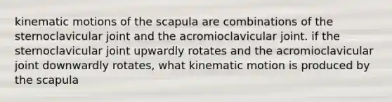 kinematic motions of the scapula are combinations of the sternoclavicular joint and the acromioclavicular joint. if the sternoclavicular joint upwardly rotates and the acromioclavicular joint downwardly rotates, what kinematic motion is produced by the scapula