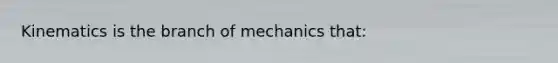 Kinematics is the branch of mechanics that: