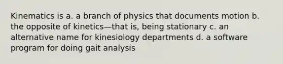 Kinematics is a. a branch of physics that documents motion b. the opposite of kinetics—that is, being stationary c. an alternative name for kinesiology departments d. a software program for doing gait analysis