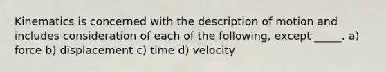 Kinematics is concerned with the description of motion and includes consideration of each of the following, except _____. a) force b) displacement c) time d) velocity