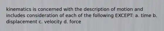 kinematics is concerned with the description of motion and includes consideration of each of the following EXCEPT: a. time b. displacement c. velocity d. force