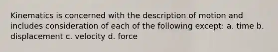 Kinematics is concerned with the description of motion and includes consideration of each of the following except: a. time b. displacement c. velocity d. force