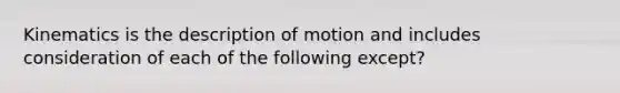 Kinematics is the description of motion and includes consideration of each of the following except?