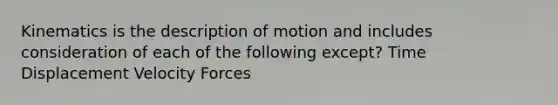 Kinematics is the description of motion and includes consideration of each of the following except? Time Displacement Velocity Forces