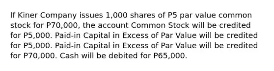 If Kiner Company issues 1,000 shares of P5 par value common stock for P70,000, the account Common Stock will be credited for P5,000. Paid-in Capital in Excess of Par Value will be credited for P5,000. Paid-in Capital in Excess of Par Value will be credited for P70,000. Cash will be debited for P65,000.