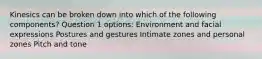 Kinesics can be broken down into which of the following components? Question 1 options: Environment and facial expressions Postures and gestures Intimate zones and personal zones Pitch and tone