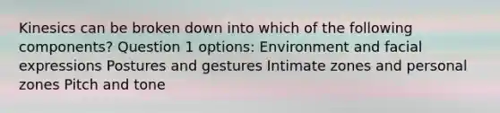 Kinesics can be broken down into which of the following components? Question 1 options: Environment and facial expressions Postures and gestures Intimate zones and personal zones Pitch and tone