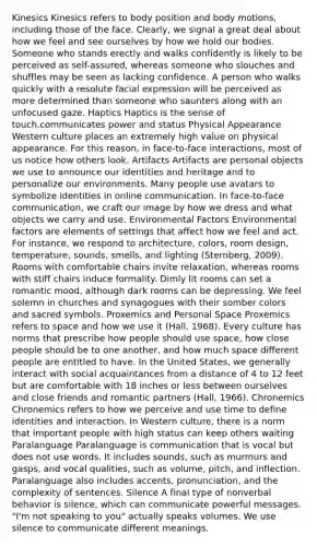 Kinesics Kinesics refers to body position and body motions, including those of the face. Clearly, we signal a great deal about how we feel and see ourselves by how we hold our bodies. Someone who stands erectly and walks confidently is likely to be perceived as self-assured, whereas someone who slouches and shuffles may be seen as lacking confidence. A person who walks quickly with a resolute facial expression will be perceived as more determined than someone who saunters along with an unfocused gaze. Haptics Haptics is the sense of touch.communicates power and status Physical Appearance Western culture places an extremely high value on physical appearance. For this reason, in face-to-face interactions, most of us notice how others look. Artifacts Artifacts are personal objects we use to announce our identities and heritage and to personalize our environments. Many people use avatars to symbolize identities in online communication. In face-to-face communication, we craft our image by how we dress and what objects we carry and use. Environmental Factors Environmental factors are elements of settings that affect how we feel and act. For instance, we respond to architecture, colors, room design, temperature, sounds, smells, and lighting (Sternberg, 2009). Rooms with comfortable chairs invite relaxation, whereas rooms with stiff chairs induce formality. Dimly lit rooms can set a romantic mood, although dark rooms can be depressing. We feel solemn in churches and synagogues with their somber colors and sacred symbols. Proxemics and Personal Space Proxemics refers to space and how we use it (Hall, 1968). Every culture has norms that prescribe how people should use space, how close people should be to one another, and how much space different people are entitled to have. In the United States, we generally interact with social acquaintances from a distance of 4 to 12 feet but are comfortable with 18 inches or less between ourselves and close friends and romantic partners (Hall, 1966). Chronemics Chronemics refers to how we perceive and use time to define identities and interaction. In Western culture, there is a norm that important people with high status can keep others waiting Paralanguage Paralanguage is communication that is vocal but does not use words. It includes sounds, such as murmurs and gasps, and vocal qualities, such as volume, pitch, and inflection. Paralanguage also includes accents, pronunciation, and the complexity of sentences. Silence A final type of nonverbal behavior is silence, which can communicate powerful messages. "I'm not speaking to you" actually speaks volumes. We use silence to communicate different meanings.