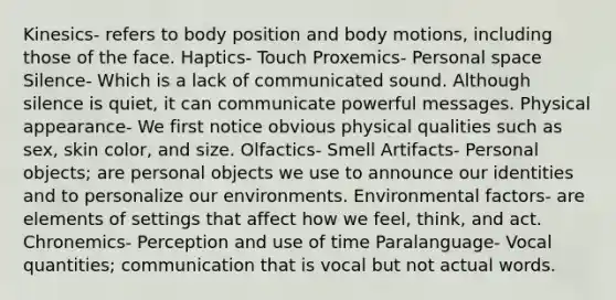 Kinesics- refers to body position and body motions, including those of the face. Haptics- Touch Proxemics- Personal space Silence- Which is a lack of communicated sound. Although silence is quiet, it can communicate powerful messages. Physical appearance- We first notice obvious physical qualities such as sex, skin color, and size. Olfactics- Smell Artifacts- Personal objects; are personal objects we use to announce our identities and to personalize our environments. Environmental factors- are elements of settings that affect how we feel, think, and act. Chronemics- Perception and use of time Paralanguage- Vocal quantities; communication that is vocal but not actual words.