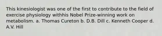 This kinesiologist was one of the first to contribute to the field of exercise physiology withhis Nobel Prize-winning work on metabolism. a. Thomas Cureton b. D.B. Dill c. Kenneth Cooper d. A.V. Hill