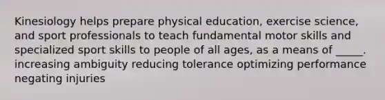 Kinesiology helps prepare physical education, exercise science, and sport professionals to teach fundamental motor skills and specialized sport skills to people of all ages, as a means of _____. increasing ambiguity reducing tolerance optimizing performance negating injuries