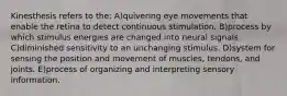 Kinesthesis refers to the: A)quivering eye movements that enable the retina to detect continuous stimulation. B)process by which stimulus energies are changed into neural signals. C)diminished sensitivity to an unchanging stimulus. D)system for sensing the position and movement of muscles, tendons, and joints. E)process of organizing and interpreting sensory information.