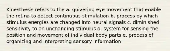 Kinesthesis refers to the a. quivering eye movement that enable the retina to detect continuous stimulation b. process by which stimulus energies are changed into neural signals c. diminished sensitivity to an unchanging stimulus d. system for sensing the position and movement of individual body parts e. process of organizing and interpreting sensory information