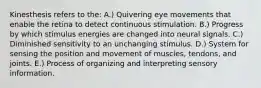 Kinesthesis refers to the: A.) Quivering eye movements that enable the retina to detect continuous stimulation. B.) Progress by which stimulus energies are changed into neural signals. C.) Diminished sensitivity to an unchanging stimulus. D.) System for sensing the position and movement of muscles, tendons, and joints. E.) Process of organizing and interpreting sensory information.