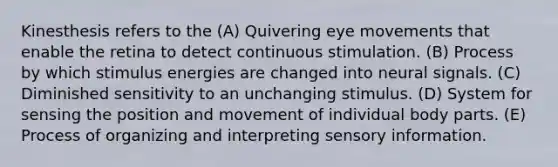 Kinesthesis refers to the (A) Quivering eye movements that enable the retina to detect continuous stimulation. (B) Process by which stimulus energies are changed into neural signals. (C) Diminished sensitivity to an unchanging stimulus. (D) System for sensing the position and movement of individual body parts. (E) Process of organizing and interpreting sensory information.