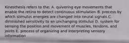 Kinesthesis refers to the: A. quivering eye movements that enable the retina to detect continuous stimulation B. process by which stimulus energies are changed into neural signals C. diminished sensitivity to an unchanging stimulus D. system for sensing the position and movement of muscles, tendons, and joints E. process of organizing and interpreting sensory information