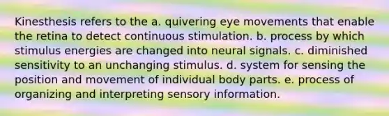 Kinesthesis refers to the a. quivering eye movements that enable the retina to detect continuous stimulation. b. process by which stimulus energies are changed into neural signals. c. diminished sensitivity to an unchanging stimulus. d. system for sensing the position and movement of individual body parts. e. process of organizing and interpreting sensory information.