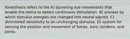 Kinesthesis refers to the A) quivering eye movements that enable the retina to detect continuous stimulation. B) process by which stimulus energies are changed into neural signals. C) diminished sensitivity to an unchanging stimulus. D) system for sensing the position and movement of bones, ears, tendons, and joints.