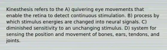 Kinesthesis refers to the A) quivering eye movements that enable the retina to detect continuous stimulation. B) process by which stimulus energies are changed into neural signals. C) diminished sensitivity to an unchanging stimulus. D) system for sensing the position and movement of bones, ears, tendons, and joints.