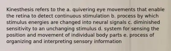 Kinesthesis refers to the a. quivering eye movements that enable the retina to detect continuous stimulation b. process by which stimulus energies are changed into neural signals c. diminished sensitivity to an unchanging stimulus d. system for sensing the position and movement of individual body parts e. process of organizing and interpreting sensory information